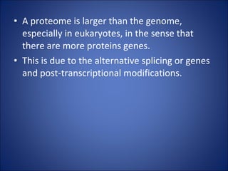 A proteome is larger than the genome, especially in eukaryotes, in the sense that there are more proteins genes. This is due to the alternative splicing or genes and post-transcriptional modifications. 