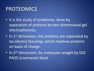 PROTEOMICS It is the study of proteome, done by separation of proteins by two dimensional gel electrophoresis. In 1 st  dimension, the proteins are separated by iso electric focusing, which resolves proteins on basis of charge. In 2 nd  dimension, by molecular weight by SDS PAGE.(coomassie blue) 