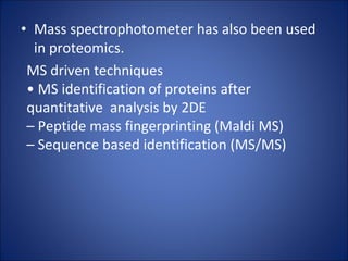 Mass spectrophotometer has also been used in proteomics. MS driven techniques •  MS identification of proteins after quantitative  analysis by 2DE –  Peptide mass fingerprinting (Maldi MS) –  Sequence based identification (MS/MS) 