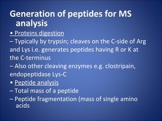 Generation of peptides for MS analysis •  Proteins digestion –  Typically by trypsin; cleaves on the C-side of Arg and Lys i.e. generates peptides having R or K at the C-terminus –  Also other cleaving enzymes e.g. clostripain, endopeptidase Lys-C •  Peptide analysis –  Total mass of a peptide –  Peptide fragmentation (mass of single amino acids 
