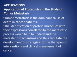 APPLICATIONS Application of Proteomics in the Study of Tumor Metastasis. Tumor metastasis is the dominant cause of death in cancer patients. The identification of protein molecules with their expressions correlated to the metastatic process would help to understand the metastatic mechanisms and thus facilitate the development of strategies for the therapeutic interventions and clinical management of cancer. 
