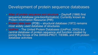 100
Development of protein sequence databases
➢ Atlas of protein sequence and structure – Dayhoff (1966) first
sequence database (pre-bioinformatics). Currently known as
Protein Information Resource (PIR)
➢ Protein data bank (PDB) – structural database (1972) remains
most widely used database of structures
➢ UniProt – The United Protein Databases (UniProt, 2003) is a
central database of protein sequence and function created by
joining the forces of the SWISS-PROT, TrEMBL and PIR protein
database activities
 