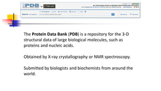The Protein Data Bank (PDB) is a repository for the 3-D
structural data of large biological molecules, such as
proteins and nucleic acids.
Obtained by X-ray crystallography or NMR spectroscopy.
Submitted by biologists and biochemists from around the
world.
 