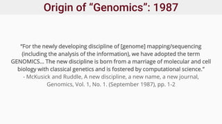 Origin of “Genomics”: 1987
“For the newly developing discipline of [genome] mapping/sequencing
(including the analysis of the information), we have adopted the term
GENOMICS… The new discipline is born from a marriage of molecular and cell
biology with classical genetics and is fostered by computational science.”
- McKusick and Ruddle, A new discipline, a new name, a new journal,
Genomics, Vol. 1, No. 1. (September 1987), pp. 1-2
 