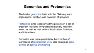 2
Genomics and Proteomics
• The field of genomics deals with the DNA sequence,
organization, function, and evolution of genomes
• Proteomics aims to identify all the proteins in a cell or
organism including any posttranslationally modified
forms, as well as their cellular localization, functions,
and interactions
• Genomics was made possible by the invention of
techniques of recombinant DNA, also known as gene
cloning or genetic engineering
 