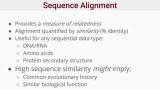 Sequence Alignment
● Provides a measure of relatedness
● Alignment quantified by similarity (% identity)
● Useful for any sequential data type:
○ DNA/RNA
○ Amino acids
○ Protein secondary structure
● High sequence similarity might imply:
○ Common evolutionary history
○ Similar biological function
 