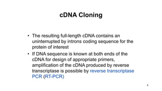 4
cDNA Cloning
• The resulting full-length cDNA contains an
uninterrupted by introns coding sequence for the
protein of interest
• If DNA sequence is known at both ends of the
cDNA for design of appropriate primers,
amplification of the cDNA produced by reverse
transcriptase is possible by reverse transcriptase
PCR (RT-PCR)
 