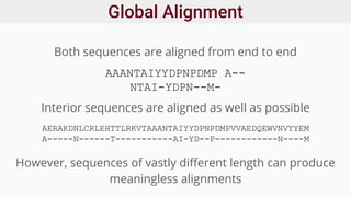 Global Alignment
Both sequences are aligned from end to end
AAANTAIYYDPNPDMP A--
NTAI-YDPN--M-
AERAKDNLCRLEHTTLRKVTAAANTAIYYDPNPDMPVVAEDQEWVNVYYEM
A-----N------T-----------AI-YD--P------------N----M
Interior sequences are aligned as well as possible
However, sequences of vastly different length can produce
meaningless alignments
 