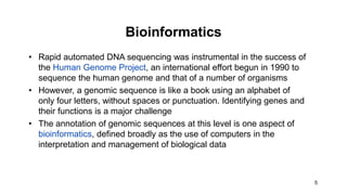 5
Bioinformatics
• Rapid automated DNA sequencing was instrumental in the success of
the Human Genome Project, an international effort begun in 1990 to
sequence the human genome and that of a number of organisms
• However, a genomic sequence is like a book using an alphabet of
only four letters, without spaces or punctuation. Identifying genes and
their functions is a major challenge
• The annotation of genomic sequences at this level is one aspect of
bioinformatics, defined broadly as the use of computers in the
interpretation and management of biological data
 