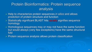 99
Protein Bioinformatics: Protein sequence
analysis
➢ Help to characterize protein sequences in silico and allows
prediction of protein structure and function
➢ Statistically significant BLAST hits usually signifies sequence
homology
➢ Homologous sequences may or may not have the same function
but would always (very few exceptions) have the same structural
fold
➢ Protein sequence analysis allows protein classification
 