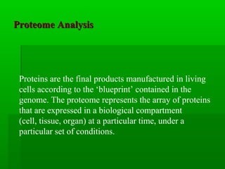 Proteome AnalysisProteome Analysis
Proteins are the final products manufactured in living
cells according to the ‘blueprint’ contained in the
genome. The proteome represents the array of proteins
that are expressed in a biological compartment
(cell, tissue, organ) at a particular time, under a
particular set of conditions.
 