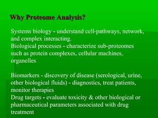 Why Proteome Analysis?Why Proteome Analysis?
Systems biology - understand cell-pathways, network,
and complex interacting.
Biological processes - characterize sub-proteomes
such as protein complexes, cellular machines,
organelles
Biomarkers - discovery of disease (serological, urine,
other biological fluids) - diagnostics, treat patients,
monitor therapies
Drug targets - evaluate toxicity & other biological or
pharmaceutical parameters associated with drug
treatment
 