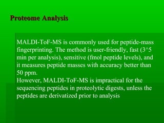 Proteome AnalysisProteome Analysis
MALDI-ToF-MS is commonly used for peptide-mass
fingerprinting. The method is user-friendly, fast (3^5
min per analysis), sensitive (fmol peptide levels), and
it measures peptide masses with accuracy better than
50 ppm.
However, MALDI-ToF-MS is impractical for the
sequencing peptides in proteolytic digests, unless the
peptides are derivatized prior to analysis
 