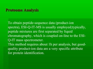 Proteome AnalysisProteome Analysis
To obtain peptide-sequence data (product-ion
spectra), ESI-Q-IT-MS is usually employed;typically,
peptide mixtures are first separated by liquid
chromatography, which is coupled on-line to the ESI-
Q-IT mass spectrometer.
This method requires about 1h per analysis, but good-
quality product-ion data are a very specific attribute
for protein identification.
 
