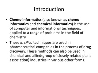 Introduction
• Chemo informatics (also known as chemo
informatics and chemical informatics) is the use
of computer and informational techniques,
applied to a range of problems in the field of
chemistry.
• These in silico techniques are used in
pharmaceutical companies in the process of drug
discovery. These methods can also be used in
chemical and allied(group of closely related plant
association) industries in various other forms.