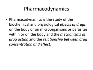 Pharmacodynamics
• Pharmacodynamics is the study of the
biochemical and physiological effects of drugs
on the body or on microorganisms or parasites
within or on the body and the mechanisms of
drug action and the relationship between drug
concentration and effect.