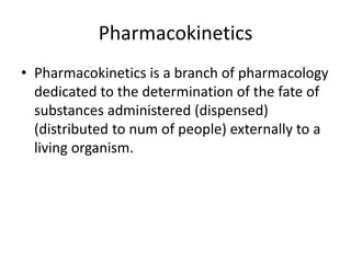 Pharmacokinetics
• Pharmacokinetics is a branch of pharmacology
dedicated to the determination of the fate of
substances administered (dispensed)
(distributed to num of people) externally to a
living organism.