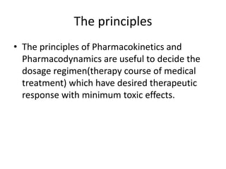 The principles
• The principles of Pharmacokinetics and
Pharmacodynamics are useful to decide the
dosage regimen(therapy course of medical
treatment) which have desired therapeutic
response with minimum toxic effects.