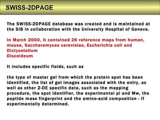 SWISS-2DPAGE The SWISS-2DPAGE database was created and is maintained at  the SIB in collaboration with the University Hospital of Geneva.  In March 2000, it contained 26 reference maps from human, mouse, Saccharomyces cerevisiae, Escherichia coii and Dictyostellum  Discoideum It includes specific fields, such as  the type of master gel from which the protein spot has been identified, the list of gel images associated with the entry, as well as other 2-DE specific data, such as the mapping procedure, the spot identifier, the experimental pi and Mw, the peptide mass fingerprint and the amino-acid composition - if experimentally determined.  