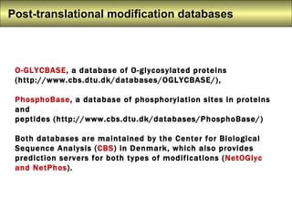 O-GLYCBASE , a database of O-glycosylated proteins (http://www.cbs.dtu.dk/databases/OGLYCBASE/),  PhosphoBase , a database of phosphorylation sites in proteins and  peptides (http://www.cbs.dtu.dk/databases/PhosphoBase/) Both databases are maintained by the Center for Biological Sequence Analysis ( CBS ) in Denmark, which also provides prediction servers for both types of modifications ( NetOGlyc and NetPhos ).  Post-translational modification databases  