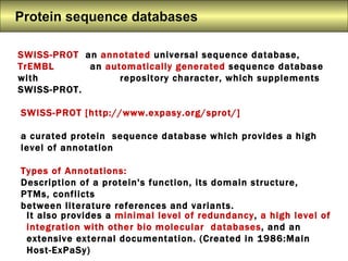 Protein sequence databases  SWISS-PROT  an  annotated  universal sequence database, TrEMBL   an  automatically generated  sequence database with    repository character, which supplements SWISS-PROT.  SWISS-PROT [http://www.expasy.org/sprot/]  a curated protein  sequence database which provides a high level of annotation Types of Annotations:   Description of a protein's function, its domain structure, PTMs, conflicts  between literature references and variants.  It also provides a  minimal level of redundancy ,  a high level of integration with other bio molecular  databases , and an extensive external documentation. (Created in 1986:Main Host-ExPaSy) 