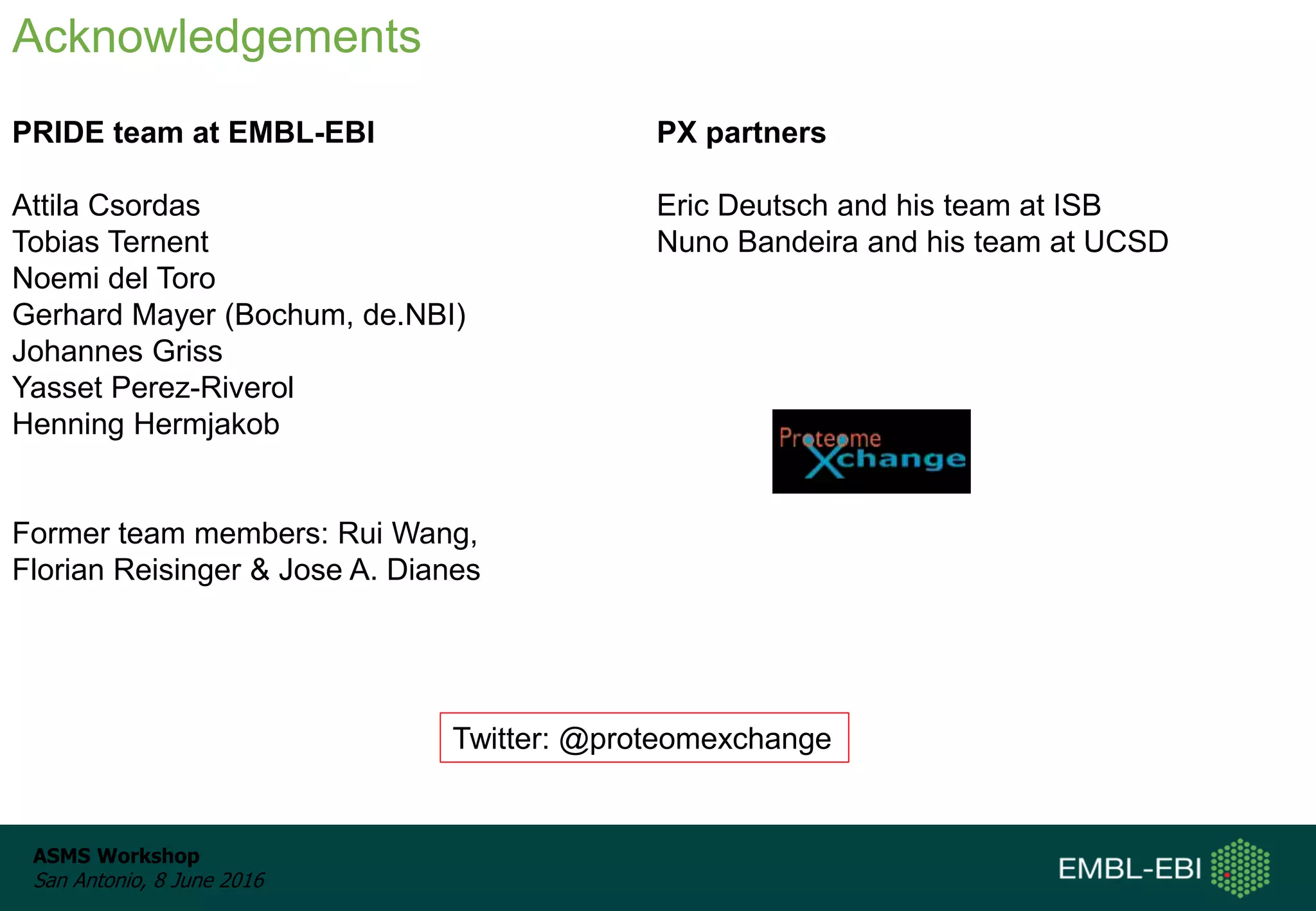 ASMS Workshop
San Antonio, 8 June 2016
Aknowledgements: People
PRIDE team at EMBL-EBI
Attila Csordas
Tobias Ternent
Noemi del Toro
Gerhard Mayer (Bochum, de.NBI)
Johannes Griss
Yasset Perez-Riverol
Henning Hermjakob
Former team members: Rui Wang,
Florian Reisinger & Jose A. Dianes
Acknowledgements
PX partners
Eric Deutsch and his team at ISB
Nuno Bandeira and his team at UCSD
Twitter: @proteomexchange
 
