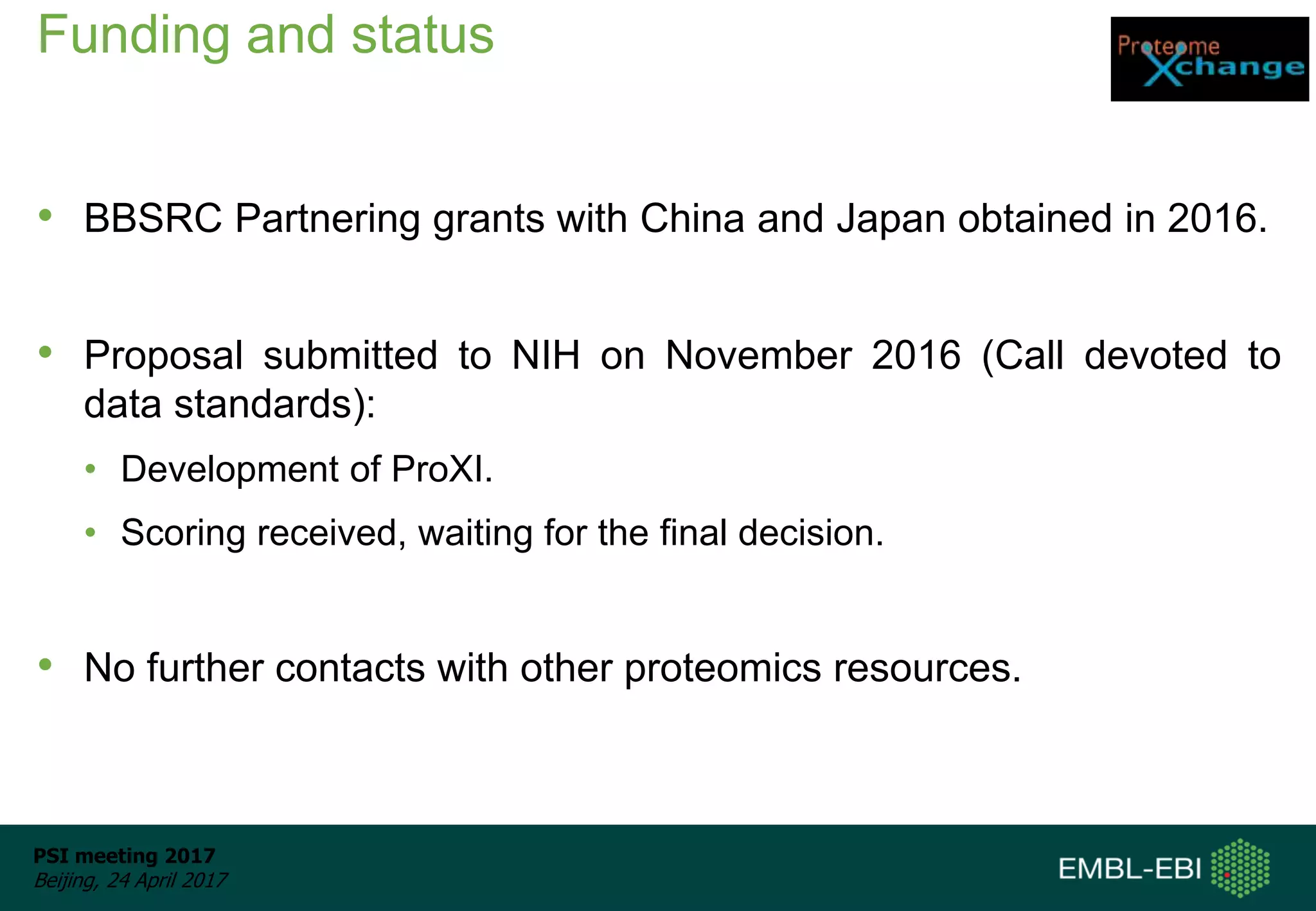 PSI meeting 2017
Beijing, 24 April 2017
Funding and status
• BBSRC Partnering grants with China and Japan obtained in 2016.
• Proposal submitted to NIH on November 2016 (Call devoted to
data standards):
• Development of ProXI.
• Scoring received, waiting for the final decision.
• No further contacts with other proteomics resources.
 