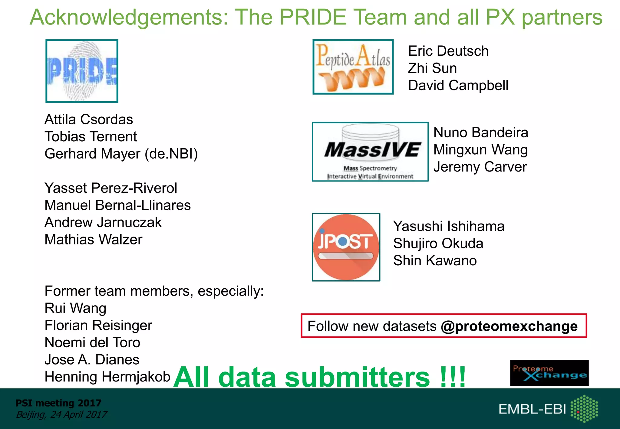 PSI meeting 2017
Beijing, 24 April 2017
Aknowledgements: People
Attila Csordas
Tobias Ternent
Gerhard Mayer (de.NBI)
Yasset Perez-Riverol
Manuel Bernal-Llinares
Andrew Jarnuczak
Mathias Walzer
Former team members, especially:
Rui Wang
Florian Reisinger
Noemi del Toro
Jose A. Dianes
Henning Hermjakob
Acknowledgements: The PRIDE Team and all PX partners
All data submitters !!!
Eric Deutsch
Zhi Sun
David Campbell
Nuno Bandeira
Mingxun Wang
Jeremy Carver
Yasushi Ishihama
Shujiro Okuda
Shin Kawano
Follow new datasets @proteomexchange
 