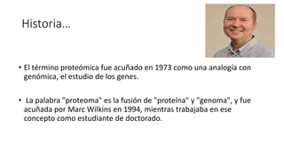 Historia…
• El término proteómica fue acuñado en 1973​ como una analogía con
genómica, el estudio de los genes.
• La palabra "proteoma" es la fusión de "proteína" y "genoma", y fue
acuñada por Marc Wilkins en 1994, mientras trabajaba en ese
concepto como estudiante de doctorado.
 