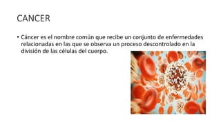 CANCER
• Cáncer es el nombre común que recibe un conjunto de enfermedades
relacionadas en las que se observa un proceso descontrolado en la
división de las células del cuerpo.
 