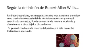 Según la definición de Rupert Allan Willis…
Patólogo australiano, una neoplasia es una masa anormal de tejido
cuyo crecimiento excede del de los tejidos normales y no está
coordinado con estos, Puede comenzar de manera localizada y
diseminarse a otros tejidos circundantes.
​ En general conduce a la muerte del paciente si este no recibe
tratamiento adecuado.
 