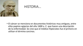 HISTORIA…
• El cáncer se menciona en documentos históricos muy antiguos, entre
ellos papiros egipcios del año 1600 a. C. que hacen una descripción
de la enfermedad. Se cree que el médico Hipócrates fue el primero en
utilizar el término carcinos.
 