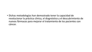 • Dichas metodologías han demostrado tener la capacidad de
revolucionar la práctica clínica, el diagnóstico y el descubrimiento de
nuevos fármacos para mejorar el tratamiento de los pacientes con
cáncer.
 
