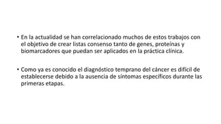 • En la actualidad se han correlacionado muchos de estos trabajos con
el objetivo de crear listas consenso tanto de genes, proteínas y
biomarcadores que puedan ser aplicados en la práctica clínica.
• Como ya es conocido el diagnóstico temprano del cáncer es difícil de
establecerse debido a la ausencia de síntomas específicos durante las
primeras etapas.
 