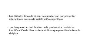 • Los distintos tipos de cáncer se caracterizan por presentar
alteraciones en vías de señalización específicas
• por lo que otra contribución de la proteómica ha sido la
identificación de blancos terapéuticos que permiten la terapia
dirigida.
 