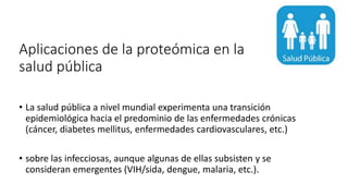 Aplicaciones de la proteómica en la
salud pública
• La salud pública a nivel mundial experimenta una transición
epidemiológica hacia el predominio de las enfermedades crónicas
(cáncer, diabetes mellitus, enfermedades cardiovasculares, etc.)
• sobre las infecciosas, aunque algunas de ellas subsisten y se
consideran emergentes (VIH/sida, dengue, malaria, etc.).
 