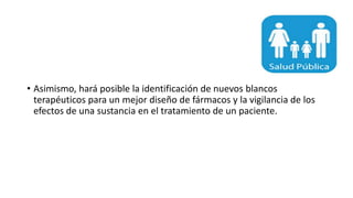 • Asimismo, hará posible la identificación de nuevos blancos
terapéuticos para un mejor diseño de fármacos y la vigilancia de los
efectos de una sustancia en el tratamiento de un paciente.
 