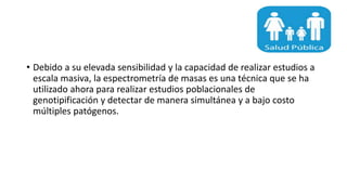 • Debido a su elevada sensibilidad y la capacidad de realizar estudios a
escala masiva, la espectrometría de masas es una técnica que se ha
utilizado ahora para realizar estudios poblacionales de
genotipificación y detectar de manera simultánea y a bajo costo
múltiples patógenos.
 