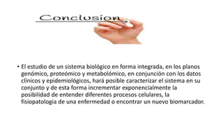 • El estudio de un sistema biológico en forma integrada, en los planos
genómico, proteómico y metabolómico, en conjunción con los datos
clínicos y epidemiológicos, hará posible caracterizar el sistema en su
conjunto y de esta forma incrementar exponencialmente la
posibilidad de entender diferentes procesos celulares, la
fisiopatologia de una enfermedad o encontrar un nuevo biomarcador.
 
