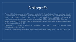 Bibliografía
• Pando-Robles Rosa Victoria, Lanz-Mendoza Humberto, RV Pando-Robles, H Lanz-Mendoza. Revisión:
La importancia de la proteómica en la salud pública. Salud pública Méx [revista en la Internet].
2014 Ene [citado 2019 Abr 08] ; 51( Suppl 3 ): s386-s394. Disponible en:
http://www.scielo.org.mx/scielo.php?script=sci_arttext&pid=S0036 36342009000900004&lng=es.
• Robles V, Ferreira C. Proteómica: hacia el entendimiento del lenguaje de las proteínas. Biotecnología
UNAM. México: 2016. p 97-109.
• Castellanos L, González J, Padrón G. Proteómica. Rev Gen y Biotec La Habana. Cuba:
Elfosscientiae.2016; p 367-400.
• Velásquez D. Genómica y Proteómica: Impacto Clínico en cáncer. Medigraphic. Chile; 2011 33(1). P 1-3.
 