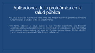 Aplicaciones de la proteómica en la
salud pública
• La salud pública de nuestros días tiene como reto integrar las ciencias genómicas al derecho
fundamental de la salud de todos los seres humanos.
• De forma adicional, la salud pública a nivel mundial experimenta una transición
epidemiológica hacia el predominio de las enfermedades crónicas (cáncer, diabetes mellitus,
enfermedades cardiovasculares, etc.) sobre las infecciosas, aunque algunas de ellas subsisten
y se consideran emergentes (VIH/sida, dengue, malaria, etc.).
 