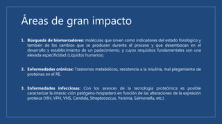 Áreas de gran impacto
1. Búsqueda de biomarcadores: moléculas que sirven como indicadores del estado fisiológico y
también de los cambios que se producen durante el proceso y que desembocan en el
desarrollo y establecimiento de un padecimiento, y cuyos requisitos fundamentales son una
elevada especificidad (Líquidos humanos).
2. Enfermedades crónicas: Trastornos metabólicos, resistencia a la insulina, mal plegamiento de
proteínas en el RE.
3. Enfermedades infecciosas: Con los avances de la tecnología proteómica es posible
caracterizar la interac-ción patógeno-hospedero en función de las alteraciones de la expresión
proteica (VIH, VPH, VHS, Candida, Streptococcus, Yersinia, Salmonella, etc.)
 