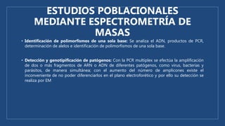 ESTUDIOS POBLACIONALES
MEDIANTE ESPECTROMETRÍA DE
MASAS
• Identificación de polimorfismos de una sola base: Se analiza el ADN, productos de PCR,
determinación de alelos e identificación de polimorfismos de una sola base.
• Detección y genotipificación de patógenos: Con la PCR multiplex se efectúa la amplificación
de dos o más fragmentos de ARN o ADN de diferentes patógenos, como virus, bacterias y
parásitos, de manera simultánea; con el aumento del número de amplicones existe el
inconveniente de no poder diferenciarlos en el plano electroforético y por ello su detección se
realiza por EM
 