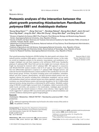 122 Proteomics 2016, 16, 122–135DOI 10.1002/pmic.201500196
RESEARCH ARTICLE
Proteomic analyses of the interaction between the
plant-growth promoting rhizobacterium Paenibacillus
polymyxa E681 and Arabidopsis thaliana
Young Sang Kwon1,5∗∗
, Dong Yeol Lee1∗∗
, Randeep Rakwal2
, Seong-Bum Baek3
, Jeom Ho Lee3
,
Youn-Sig Kwak4
, Jong-Su Seo5
, Woo Sik Chung1
, Dong-Won Bae6∗
and Sang Gon Kim3
1
Division of Applied Life Science (BK21 Plus Program), Plant Molecular Biology and Biotechnology Research
Center, Gyeongsang National University, Jinju, Republic of Korea
2
Faculty of Health and Sport Sciences and Tsukuba International Academy for Sport Studies (TIAS), University of
Tsukuba, Tsukuba, Ibaraki, Japan
3
Department of Central Area Crop Science, National Institute of Crop Science, Rural Development Administration,
Suwon, Republic of Korea
4
Institute of Agriculture and Life Science, Gyeongsang National University, Jinju, Republic of Korea
5
Environmental Biology and Chemistry Center, Korea Institute of Toxicology, Jinju, Republic of Korea
6
Center for Research Facilities, Gyeongsang National University, Jinju, Republic of Korea
Received: May 27, 2015
Revised: September 6, 2015
Accepted: October 6, 2015
Plant growth-promoting rhizobacteria (PGPR) facilitate the plant growth and enhance their
induced systemic resistance (ISR) against a variety of environmental stresses. In this study,
we carried out integrative analyses on the proteome, transcriptome, and metabolome to in-
vestigate Arabidopsis root and shoot responses to the well-known PGPR strain Paenibacillus
polymyxa (P. polymyxa) E681. Shoot fresh and root dry weights were increased, whereas root
length was decreased by treatment with P. polymyxa E681. 2DE approach in conjunction
with MALDI-TOF/TOF analysis revealed a total of 41 (17 spots in root, 24 spots in shoot)
that were differentially expressed in response to P. polymyxa E681. Biological process- and
molecular function-based bioinformatics analysis resulted in their classiﬁcation into seven dif-
ferent protein groups. Of these, 36 proteins including amino acid metabolism, antioxidant,
defense and stress response, photosynthesis, and plant hormone-related proteins were up-
regulated, whereas ﬁve proteins including three carbohydrate metabolism- and one amino
acid metabolism-related, and one unknown protein were down-regulated, respectively. A good
correlation was observed between protein and transcript abundances for the 12 differentially
expressed proteins during interactions as determined by qPCR analysis. Metabolite analysis
using LC-MS/MS revealed highly increased levels of tryptophan, indole-3-acetonitrile (IAN),
indole-3-acetic acid (IAA), and camalexin in the treated plants. Arabidopsis plant inoculated
P. polymyxa E681 also showed resistance to Botrytis cinerea infection. Taken together these
results suggest that P. polymyxa E681 may promote plant growth by induced metabolism and
activation of defense-related proteins against fungal pathogen.
Keywords:
Arabidopsis / Metabolites / MALDI-TOF/TOF / Paenibacillus polymyxa E681 / Plant
proteomics
Additional supporting information may be found in the online version of this article at
the publisher’s web-site
Correspondence: Dr. Sang Gon Kim, Department of Central Area
Crop Science, National Institute of Crop Science, Rural Develop-
ment Administration, Suwon 441-707, Republic of Korea
E-mail: sen600@korea.kr
Fax: +82-31-695-4045
Abbreviations: IAN, indole-3-acetonitrile; ISR, induced systemic
resistance; PDA, potato dextrose agar; PGPR, plant growth-
promoting rhizobacteria; qPCR, quantitative real time polymerase
chain reaction; SDW, sterile distilled water
∗Additional corresponding author: Dr. Dong-Won Bae
E-mail: bdwon@gnu.ac.kr
∗∗These authors have contributed equally to this work
Colour Online: See the article online to view Figs. 3 and 5 in colour.
C 2015 WILEY-VCH Verlag GmbH & Co. KGaA, Weinheim www.proteomics-journal.com
 