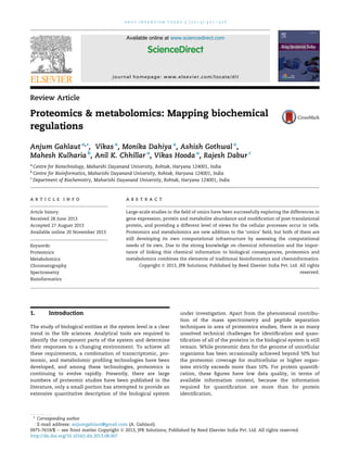 drug i n v e n t i o n today 5 ( 2 0 1 3 ) 3 2 1e3 2 6 
Available online at www.sciencedirect.com 
ScienceDirect 
journal homepage: www.elsevier.com/locate/di t 
Review Article 
Proteomics & metabolomics: Mapping biochemical 
regulations 
Anjum Gahlaut a,*, Vikas a, Monika Dahiya a, Ashish Gothwal a, 
Mahesh Kulharia b, Anil K. Chhillar a, Vikas Hooda a, Rajesh Dabur c 
a Centre for Biotechnology, Maharshi Dayanand University, Rohtak, Haryana 124001, India 
b Centre for Bioinformatics, Maharishi Dayanand University, Rohtak, Haryana 124001, India 
c Department of Biochemistry, Maharishi Dayanand University, Rohtak, Haryana 124001, India 
a r t i c l e i n f o 
Article history: 
Received 28 June 2013 
Accepted 27 August 2013 
Available online 20 November 2013 
Keywords: 
Proteomics 
Metabolomics 
Chromatography 
Spectrometry 
Bioinformatics 
a b s t r a c t 
Large-scale studies in the field of omics have been successfully exploring the differences in 
gene expression, protein and metabolite abundance and modification of post-translational 
protein, and providing a different level of views for the cellular processes occur in cells. 
Proteomics and metabolomics are new addition to the ‘omics’ field, but both of them are 
still developing its own computational infrastructure by assessing the computational 
needs of its own. Due to the strong knowledge on chemical information and the impor-tance 
of linking this chemical information to biological consequences, proteomics and 
metabolomics combines the elements of traditional bioinformatics and cheminformatics. 
Copyright ª 2013, JPR Solutions; Published by Reed Elsevier India Pvt. Ltd. All rights 
reserved. 
1. Introduction 
The study of biological entities at the system level is a clear 
trend in the life sciences. Analytical tools are required to 
identify the component parts of the system and determine 
their responses to a changing environment. To achieve all 
these requirements, a combination of transcriptomic, pro-teomic, 
and metabolomic profiling technologies have been 
developed, and among these technologies, proteomics is 
continuing to evolve rapidly. Presently, there are large 
numbers of proteomic studies have been published in the 
literature, only a small portion has attempted to provide an 
extensive quantitative description of the biological system 
under investigation. Apart from the phenomenal contribu-tion 
of the mass spectrometry and peptide separation 
techniques in area of proteomics studies, there is so many 
unsolved technical challenges for identification and quan-tification 
of all of the proteins in the biological system is still 
remain. While proteomic data for the genome of unicellular 
organisms has been occasionally achieved beyond 50% but 
the proteomic coverage for multicellular or higher organ-isms 
strictly exceeds more than 10%. For protein quantifi-cation, 
these figures have low data quality, in terms of 
available information content, because the information 
required for quantification are more than for protein 
identification. 
* Corresponding author. 
E-mail address: anjumgahlaut@gmail.com (A. Gahlaut). 
0975-7619/$ e see front matter Copyright ª 2013, JPR Solutions; Published by Reed Elsevier India Pvt. Ltd. All rights reserved. 
http://dx.doi.org/10.1016/j.dit.2013.08.007 
 