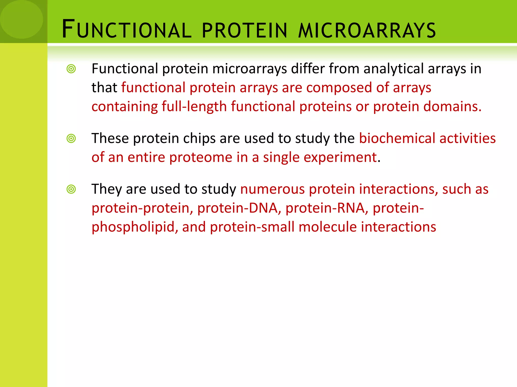 Functional protein microarraysNative proteins or peptides are individually purified or synthesized using high-throughput approaches and arrayed onto a suitable surface to form the functional protein microarrays. These chips are used to analyse protein activities, binding properties and post-translational modifications. functional protein microarrays can be used to identify the substrates of enzymes of interest. This class of chips is particularly useful in drug and drug-target identification and in building biological networks