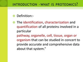 introduction –what is proteomics?Definition:-The identification, characterization and quantification of all proteins involved in a particular pathway, organelle, cell, tissue, organ or organism that can be studied in concert to provide accurate and comprehensive data about that system.”
