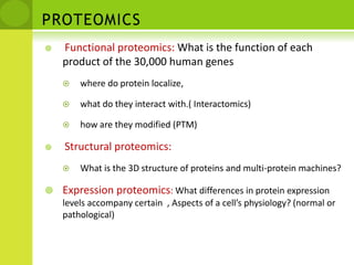 PROTEOMICSFunctional proteomics: What is the function of each product of the 30,000 human geneswhere do protein localize,what do they interact with.( Interactomics)how are they modified (PTM)Structural proteomics:What is the 3D structure of proteins and multi-protein machines?Expression proteomics: What differences in protein expression levels accompany certain  , Aspects of a cell’s physiology? (normal or pathological)