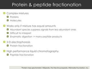 Protein & peptide fractionation Complex mixtures Proteins Molecules  Works only if mixture has equal amounts Abundant species suppress signals from less abundant ones  Difficult to interpret Enyzmatic digestion -> many peptide products 2-D electrophoresis Protein fractionation High performance liquid chromatography Peptide fractionation ” Protein mass spectrometry"  Wikipedia, The Free Encyclopedia . Wikimedia Foundation, Inc. 