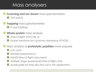 Mass analysers Scanning and ion-beam  mass spectrometers TOF and Q Trapping  mass spectrometers  IT and Orbitrap Whole protein  mass analysis  time-of-flight (TOF) MS, or  Fourier transform ion cyclotron resonance (FT-ICR).  Mass analysis of  proteolytic peptides  more popular  Low costs Sample preparation is  MALDI time-of-flight instruments  Multiple stage quadrupole-time-of-flight and  quadrupole ion trap also find use in this application. 